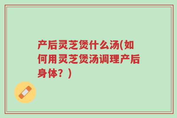 产后灵芝煲什么汤(如何用灵芝煲汤调理产后身体？)-第1张图片-超越