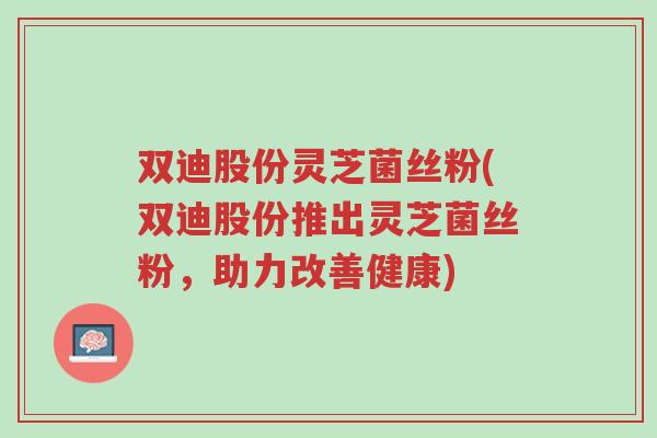 双迪股份灵芝菌丝粉(双迪股份推出灵芝菌丝粉，助力改善健康)-第1张图片-超越