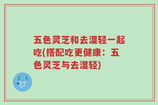 五色灵芝和去湿轻一起吃(搭配吃更健康：五色灵芝与去湿轻)-第1张图片-超越