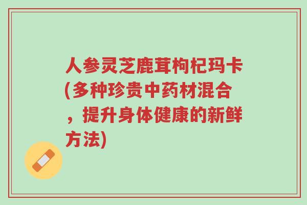 人参灵芝鹿茸枸杞玛卡(多种珍贵中药材混合,提升身体健康的新鲜方法)-第1张图片-超越 人参灵芝鹿茸枸杞玛卡(多种珍贵中药材混合,提升身体健康的新鲜方法)-第1张图片-超越