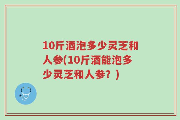 10斤酒泡多少灵芝和人参(10斤酒能泡多少灵芝和人参?)-第1张图片-超越 10斤酒泡多少灵芝和人参(10斤酒能泡多少灵芝和人参?)-第1张图片-超越