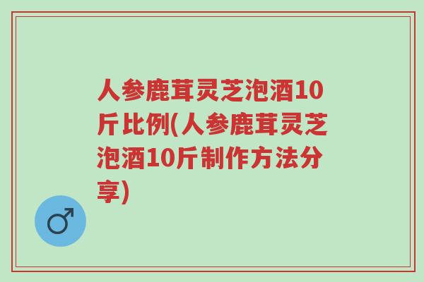 人参鹿茸灵芝泡酒10斤比例(人参鹿茸灵芝泡酒10斤制作方法分享)-第1张图片-超越 人参鹿茸灵芝泡酒10斤比例(人参鹿茸灵芝泡酒10斤制作方法分享)-第1张图片-超越