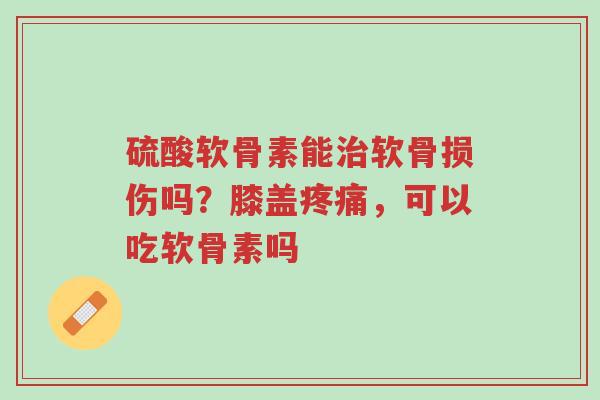 硫酸软骨素能治软骨损伤吗？膝盖疼痛，可以吃软骨素吗-第1张图片-超越