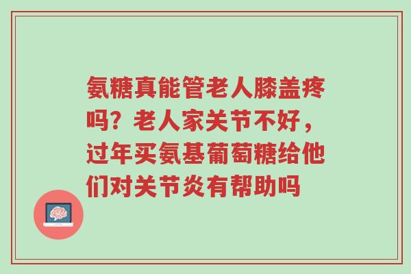 氨糖真能管老人膝盖疼吗?老人家关节不好,过年买氨基葡萄糖给他们对关节炎有帮助吗-第1张图片-超越 氨糖真能管老人膝盖疼吗?老人家关节不好,过年买氨基葡萄糖给他们对关节炎有帮助吗-第1张图片-超越