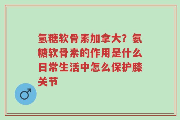 氢糖软骨素加拿大？氨糖软骨素的作用是什么日常生活中怎么保护膝关节-第1张图片-超越