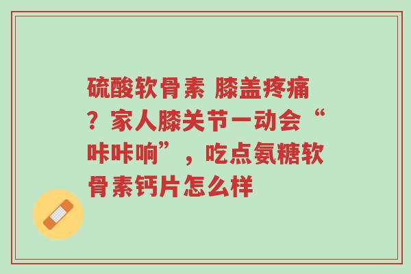 硫酸软骨素 膝盖疼痛?家人膝关节一动会“咔咔响”,吃点氨糖软骨素钙片怎么样-第1张图片-超越 硫酸软骨素 膝盖疼痛?家人膝关节一动会“咔咔响”,吃点氨糖软骨素钙片怎么样-第1张图片-超越