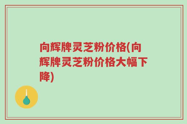 向辉牌灵芝粉价格(向辉牌灵芝粉价格大幅下降)-第1张图片-超越