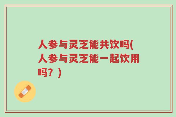 人参与灵芝能共饮吗(人参与灵芝能一起饮用吗?)-第1张图片-超越 人参与灵芝能共饮吗(人参与灵芝能一起饮用吗?)-第1张图片-超越
