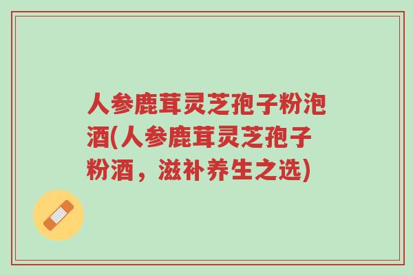 人参鹿茸灵芝孢子粉泡酒(人参鹿茸灵芝孢子粉酒,滋补养生之选)-第1张图片-超越 人参鹿茸灵芝孢子粉泡酒(人参鹿茸灵芝孢子粉酒,滋补养生之选)-第1张图片-超越