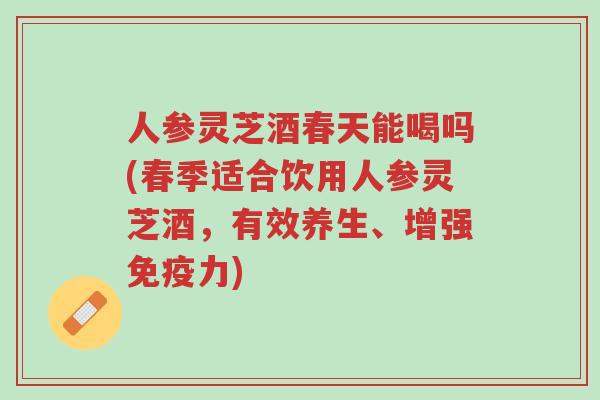 人参灵芝酒春天能喝吗(春季适合饮用人参灵芝酒,有效养生、增强免疫力)-第1张图片-超越 人参灵芝酒春天能喝吗(春季适合饮用人参灵芝酒,有效养生、增强免疫力)-第1张图片-超越