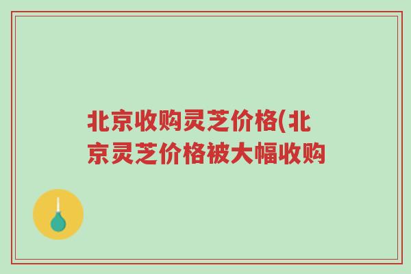 北京收购灵芝价格(北京灵芝价格被大幅收购-第1张图片-超越