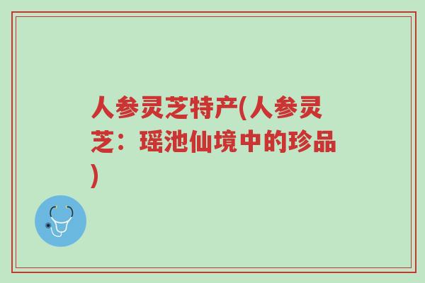 人参灵芝特产(人参灵芝：瑶池仙境中的珍品)-第1张图片-超越