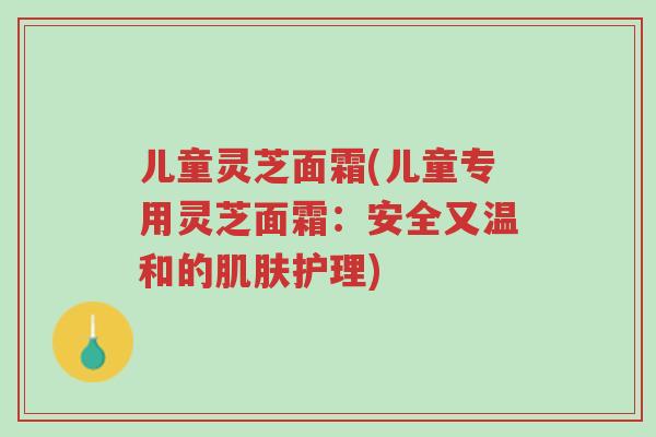 儿童灵芝面霜(儿童专用灵芝面霜：安全又温和的肌肤护理)-第1张图片-超越