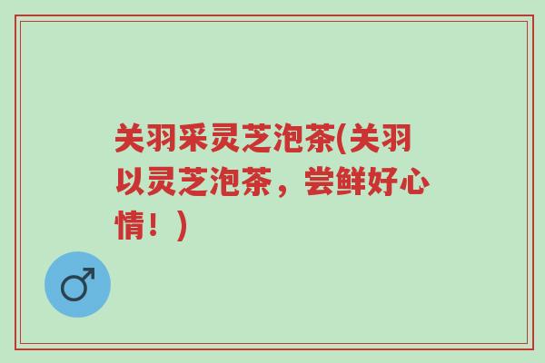 关羽采灵芝泡茶(关羽以灵芝泡茶,尝鲜好心情!)-第1张图片-超越 关羽采灵芝泡茶(关羽以灵芝泡茶,尝鲜好心情!)-第1张图片-超越