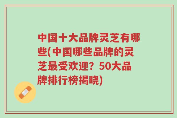 中国十大品牌灵芝有哪些(中国哪些品牌的灵芝最受欢迎？50大品牌排行榜揭晓)-第1张图片-超越