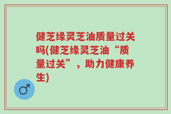 健芝缘灵芝油质量过关吗(健芝缘灵芝油“质量过关”，助力健康养生)-第1张图片-超越