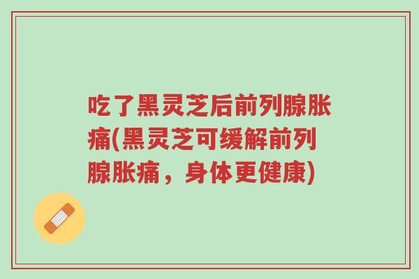 吃了黑灵芝后前列腺胀痛(黑灵芝可缓解前列腺胀痛，身体更健康)-第1张图片-超越