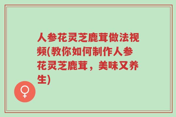人参花灵芝鹿茸做法视频(教你如何制作人参花灵芝鹿茸,美味又养生)-第1张图片-超越 人参花灵芝鹿茸做法视频(教你如何制作人参花灵芝鹿茸,美味又养生)-第1张图片-超越