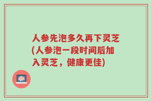 人参先泡多久再下灵芝(人参泡一段时间后加入灵芝,健康更佳)-第1张图片-超越 人参先泡多久再下灵芝(人参泡一段时间后加入灵芝,健康更佳)-第1张图片-超越