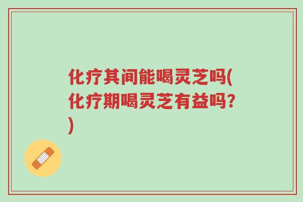 化疗其间能喝灵芝吗(化疗期喝灵芝有益吗?)-第1张图片-超越 化疗其间能喝灵芝吗(化疗期喝灵芝有益吗?)-第1张图片-超越