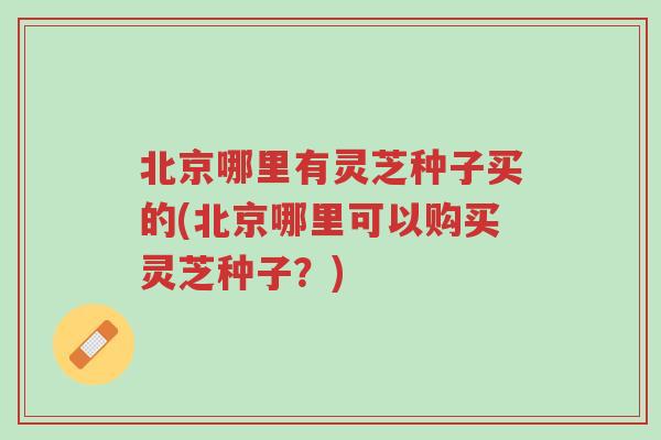 北京哪里有灵芝种子买的(北京哪里可以购买灵芝种子?)-第1张图片-超越 北京哪里有灵芝种子买的(北京哪里可以购买灵芝种子?)-第1张图片-超越