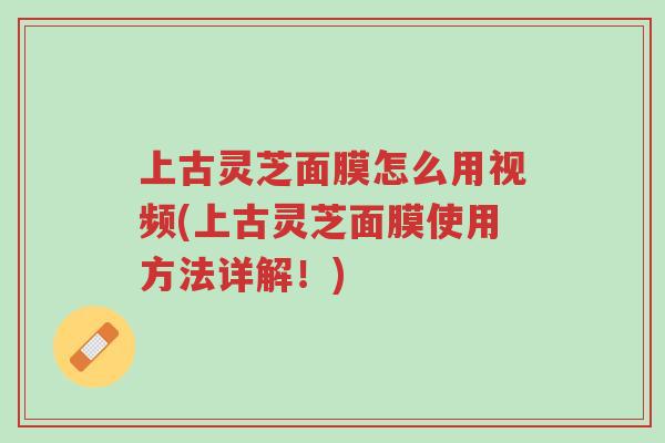 上古灵芝面膜怎么用视频(上古灵芝面膜使用方法详解！)-第1张图片-超越