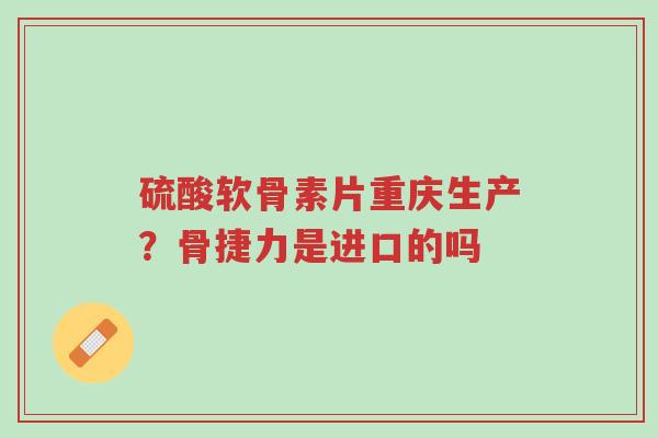 硫酸软骨素片重庆生产？骨捷力是进口的吗-第1张图片-超越