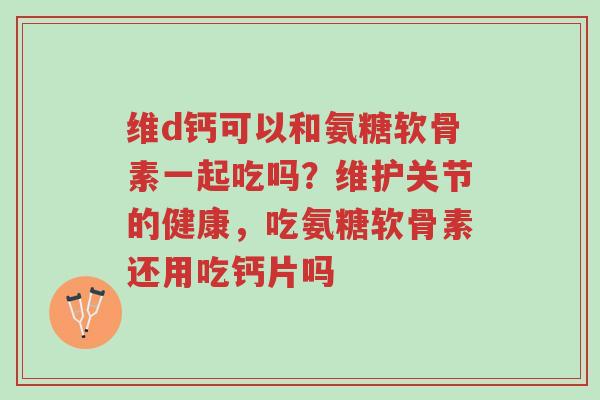 维d钙可以和氨糖软骨素一起吃吗?维护关节的健康,吃氨糖软骨素还用吃钙片吗-第1张图片-超越 维d钙可以和氨糖软骨素一起吃吗?维护关节的健康,吃氨糖软骨素还用吃钙片吗-第1张图片-超越