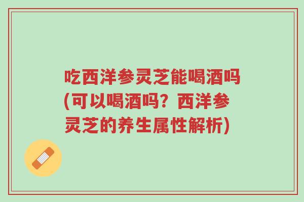 吃西洋参灵芝能喝酒吗(可以喝酒吗?西洋参灵芝的养生属性解析)-第1张图片-超越 吃西洋参灵芝能喝酒吗(可以喝酒吗?西洋参灵芝的养生属性解析)-第1张图片-超越
