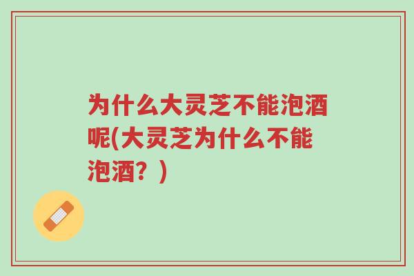 为什么大灵芝不能泡酒呢(大灵芝为什么不能泡酒?)-第1张图片-超越 为什么大灵芝不能泡酒呢(大灵芝为什么不能泡酒?)-第1张图片-超越