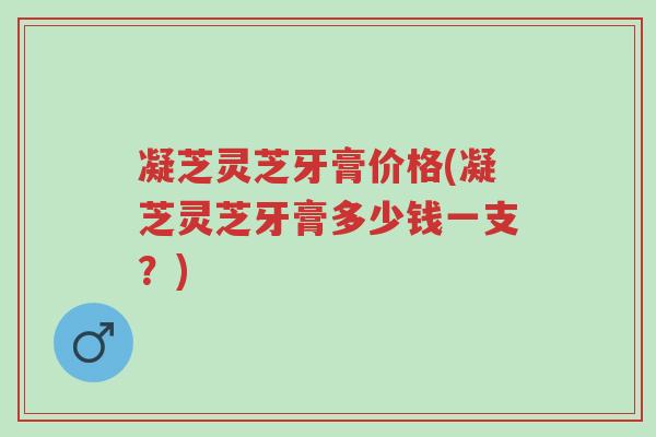 凝芝灵芝牙膏价格(凝芝灵芝牙膏多少钱一支？)-第1张图片-超越