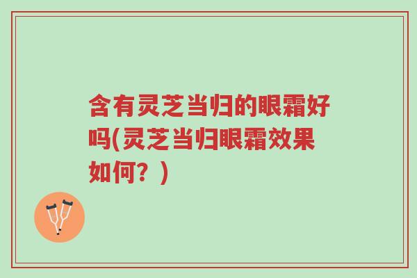 含有灵芝当归的眼霜好吗(灵芝当归眼霜效果如何?)-第1张图片-超越 含有灵芝当归的眼霜好吗(灵芝当归眼霜效果如何?)-第1张图片-超越