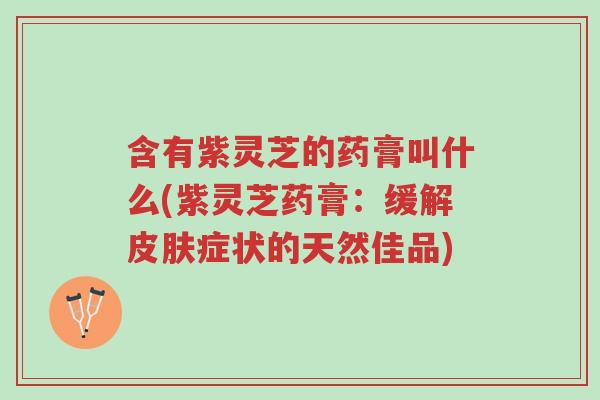 含有紫灵芝的药膏叫什么(紫灵芝药膏:缓解皮肤症状的天然佳品)-第1张图片-超越 含有紫灵芝的药膏叫什么(紫灵芝药膏:缓解皮肤症状的天然佳品)-第1张图片-超越