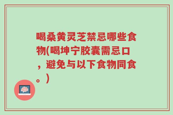 喝桑黄灵芝禁忌哪些食物(喝坤宁胶囊需忌口，避免与以下食物同食。)-第1张图片-超越