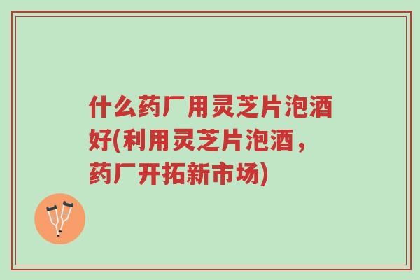 什么药厂用灵芝片泡酒好(利用灵芝片泡酒，药厂开拓新市场)-第1张图片-超越