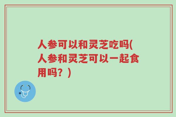人参可以和灵芝吃吗(人参和灵芝可以一起食用吗?)-第1张图片-超越 人参可以和灵芝吃吗(人参和灵芝可以一起食用吗?)-第1张图片-超越