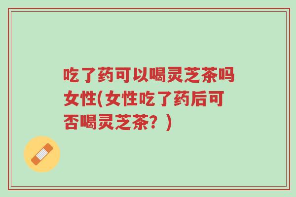 吃了药可以喝灵芝茶吗女性(女性吃了药后可否喝灵芝茶?)-第1张图片-超越 吃了药可以喝灵芝茶吗女性(女性吃了药后可否喝灵芝茶?)-第1张图片-超越
