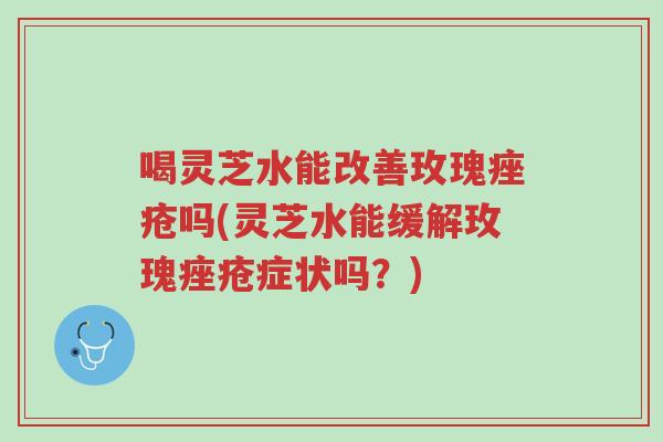 喝灵芝水能改善玫瑰痤疮吗(灵芝水能缓解玫瑰痤疮症状吗？)-第1张图片-超越