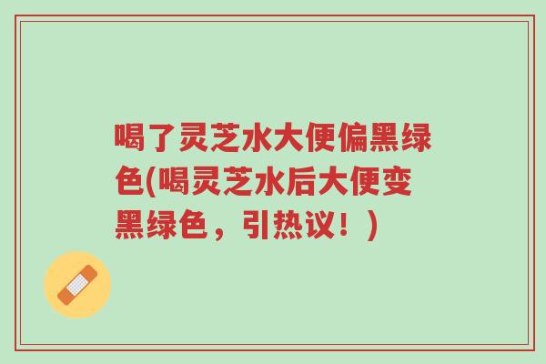 喝了灵芝水大便偏黑绿色(喝灵芝水后大便变黑绿色,引热议!)-第1张图片-超越 喝了灵芝水大便偏黑绿色(喝灵芝水后大便变黑绿色,引热议!)-第1张图片-超越
