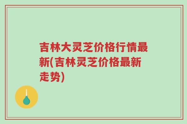 吉林大灵芝价格行情最新(吉林灵芝价格最新走势)-第1张图片-超越