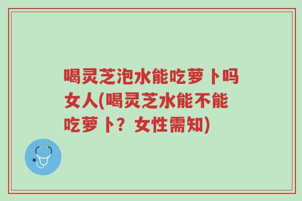 喝灵芝泡水能吃萝卜吗女人(喝灵芝水能不能吃萝卜？女性需知)-第1张图片-超越