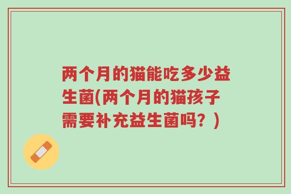 两个月的猫能吃多少益生菌(两个月的猫孩子需要补充益生菌吗?)-第1张图片-超越 两个月的猫能吃多少益生菌(两个月的猫孩子需要补充益生菌吗?)-第1张图片-超越
