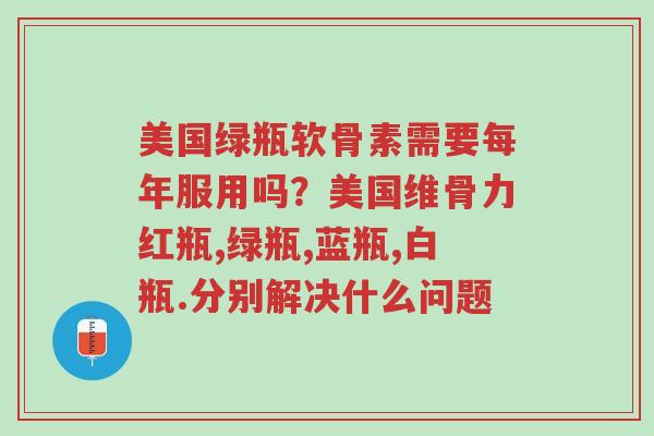 美国绿瓶软骨素需要每年服用吗?美国维骨力红瓶,绿瓶,蓝瓶,白瓶.分别解决什么问题-第1张图片-超越 美国绿瓶软骨素需要每年服用吗?美国维骨力红瓶,绿瓶,蓝瓶,白瓶.分别解决什么问题-第1张图片-超越