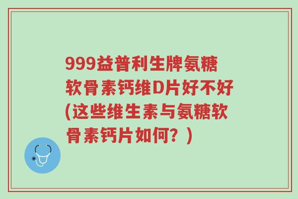 999益普利生牌氨糖软骨素钙维D片好不好(这些维生素与氨糖软骨素钙片如何？)-第1张图片-超越