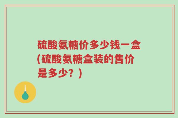 硫酸氨糖价多少钱一盒(硫酸氨糖盒装的售价是多少?)-第1张图片-超越 硫酸氨糖价多少钱一盒(硫酸氨糖盒装的售价是多少?)-第1张图片-超越