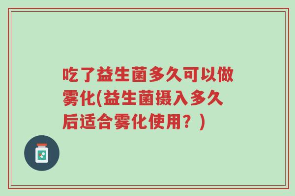 吃了益生菌多久可以做雾化(益生菌摄入多久后适合雾化使用?)-第1张图片-超越 吃了益生菌多久可以做雾化(益生菌摄入多久后适合雾化使用?)-第1张图片-超越
