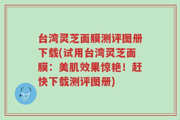台湾灵芝面膜测评图册下载(试用台湾灵芝面膜:美肌效果惊艳!赶快下载测评图册)-第1张图片-超越 台湾灵芝面膜测评图册下载(试用台湾灵芝面膜:美肌效果惊艳!赶快下载测评图册)-第1张图片-超越