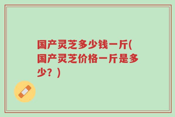国产灵芝多少钱一斤(国产灵芝价格一斤是多少?)-第1张图片-超越 国产灵芝多少钱一斤(国产灵芝价格一斤是多少?)-第1张图片-超越