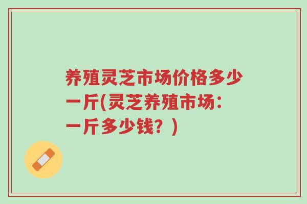 养殖灵芝市场价格多少一斤(灵芝养殖市场:一斤多少钱?)-第1张图片-超越 养殖灵芝市场价格多少一斤(灵芝养殖市场:一斤多少钱?)-第1张图片-超越