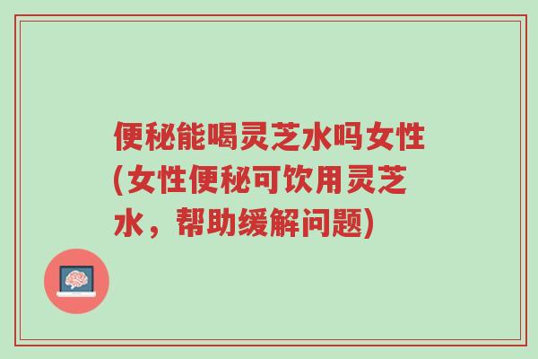 便秘能喝灵芝水吗女性(女性便秘可饮用灵芝水，帮助缓解问题)-第1张图片-超越